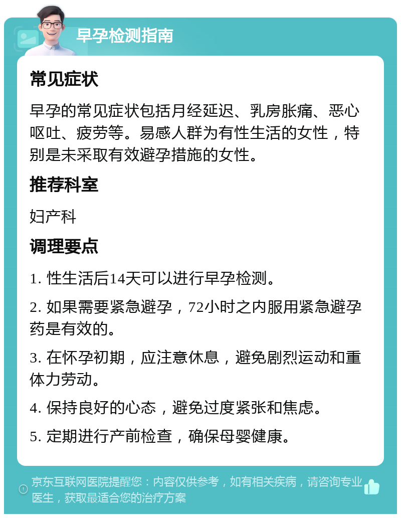 早孕检测指南 常见症状 早孕的常见症状包括月经延迟、乳房胀痛、恶心呕吐、疲劳等。易感人群为有性生活的女性，特别是未采取有效避孕措施的女性。 推荐科室 妇产科 调理要点 1. 性生活后14天可以进行早孕检测。 2. 如果需要紧急避孕，72小时之内服用紧急避孕药是有效的。 3. 在怀孕初期，应注意休息，避免剧烈运动和重体力劳动。 4. 保持良好的心态，避免过度紧张和焦虑。 5. 定期进行产前检查，确保母婴健康。