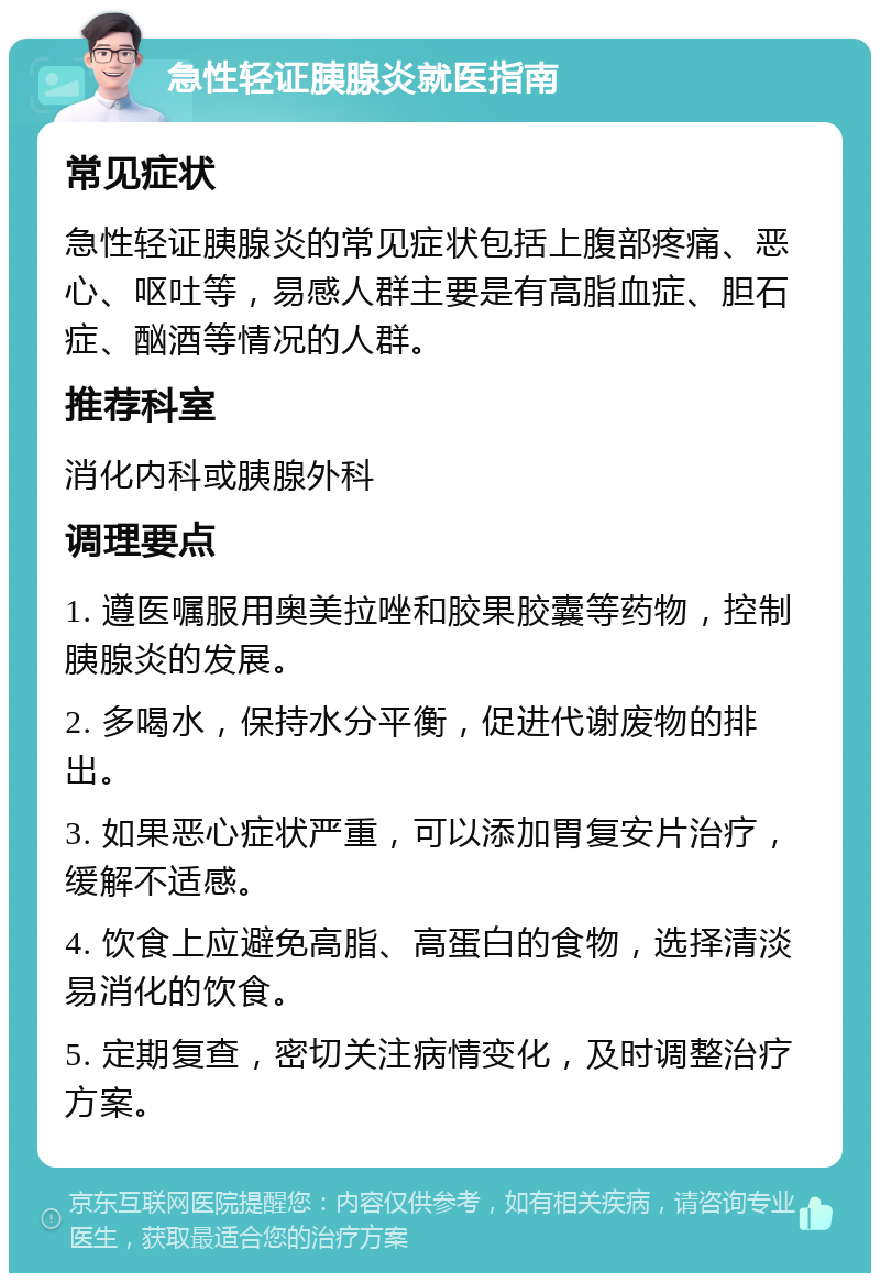 急性轻证胰腺炎就医指南 常见症状 急性轻证胰腺炎的常见症状包括上腹部疼痛、恶心、呕吐等，易感人群主要是有高脂血症、胆石症、酗酒等情况的人群。 推荐科室 消化内科或胰腺外科 调理要点 1. 遵医嘱服用奥美拉唑和胶果胶囊等药物，控制胰腺炎的发展。 2. 多喝水，保持水分平衡，促进代谢废物的排出。 3. 如果恶心症状严重，可以添加胃复安片治疗，缓解不适感。 4. 饮食上应避免高脂、高蛋白的食物，选择清淡易消化的饮食。 5. 定期复查，密切关注病情变化，及时调整治疗方案。