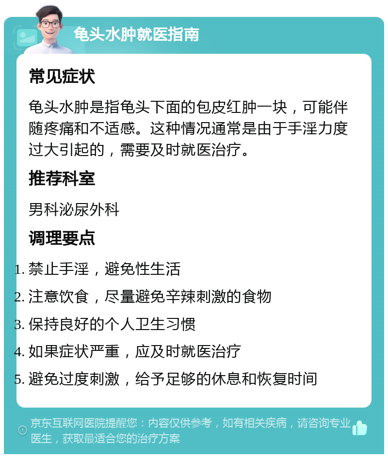 龟头水肿就医指南 常见症状 龟头水肿是指龟头下面的包皮红肿一块，可能伴随疼痛和不适感。这种情况通常是由于手淫力度过大引起的，需要及时就医治疗。 推荐科室 男科泌尿外科 调理要点 禁止手淫，避免性生活 注意饮食，尽量避免辛辣刺激的食物 保持良好的个人卫生习惯 如果症状严重，应及时就医治疗 避免过度刺激，给予足够的休息和恢复时间