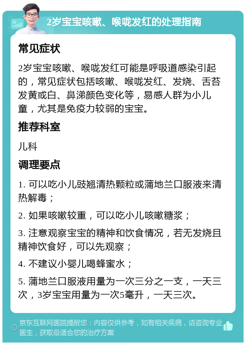 2岁宝宝咳嗽、喉咙发红的处理指南 常见症状 2岁宝宝咳嗽、喉咙发红可能是呼吸道感染引起的，常见症状包括咳嗽、喉咙发红、发烧、舌苔发黄或白、鼻涕颜色变化等，易感人群为小儿童，尤其是免疫力较弱的宝宝。 推荐科室 儿科 调理要点 1. 可以吃小儿豉翘清热颗粒或蒲地兰口服液来清热解毒； 2. 如果咳嗽较重，可以吃小儿咳嗽糖浆； 3. 注意观察宝宝的精神和饮食情况，若无发烧且精神饮食好，可以先观察； 4. 不建议小婴儿喝蜂蜜水； 5. 蒲地兰口服液用量为一次三分之一支，一天三次，3岁宝宝用量为一次5毫升，一天三次。