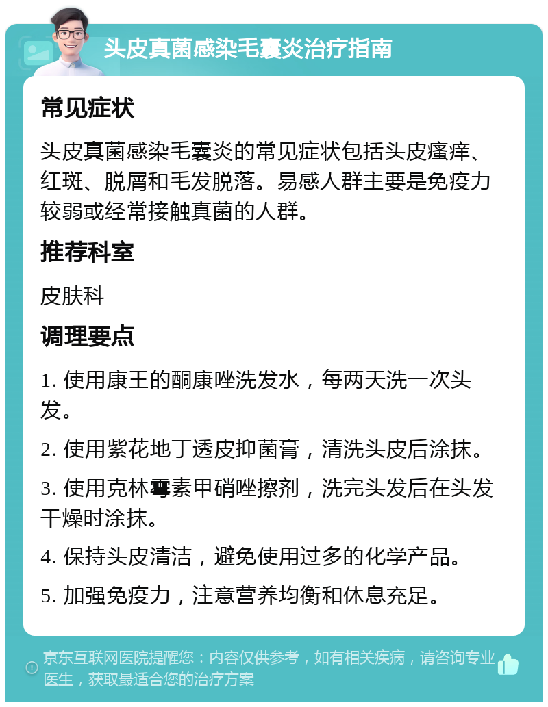 头皮真菌感染毛囊炎治疗指南 常见症状 头皮真菌感染毛囊炎的常见症状包括头皮瘙痒、红斑、脱屑和毛发脱落。易感人群主要是免疫力较弱或经常接触真菌的人群。 推荐科室 皮肤科 调理要点 1. 使用康王的酮康唑洗发水，每两天洗一次头发。 2. 使用紫花地丁透皮抑菌膏，清洗头皮后涂抹。 3. 使用克林霉素甲硝唑擦剂，洗完头发后在头发干燥时涂抹。 4. 保持头皮清洁，避免使用过多的化学产品。 5. 加强免疫力，注意营养均衡和休息充足。