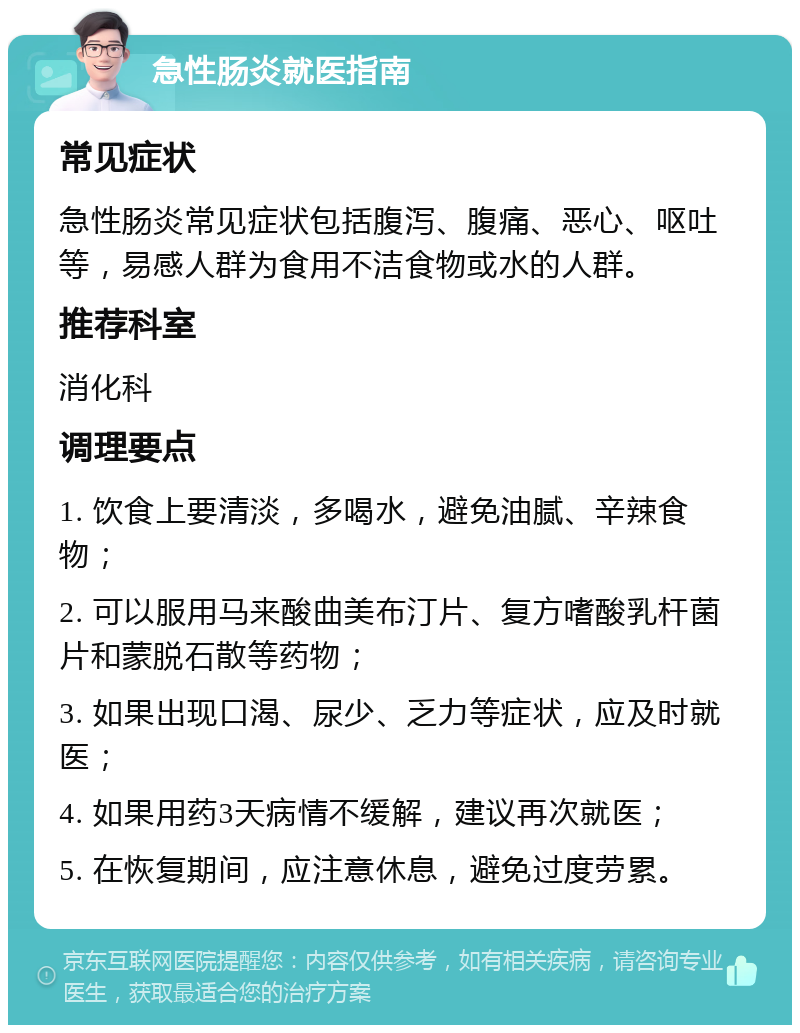 急性肠炎就医指南 常见症状 急性肠炎常见症状包括腹泻、腹痛、恶心、呕吐等，易感人群为食用不洁食物或水的人群。 推荐科室 消化科 调理要点 1. 饮食上要清淡，多喝水，避免油腻、辛辣食物； 2. 可以服用马来酸曲美布汀片、复方嗜酸乳杆菌片和蒙脱石散等药物； 3. 如果出现口渴、尿少、乏力等症状，应及时就医； 4. 如果用药3天病情不缓解，建议再次就医； 5. 在恢复期间，应注意休息，避免过度劳累。