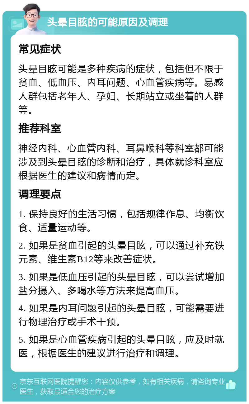 头晕目眩的可能原因及调理 常见症状 头晕目眩可能是多种疾病的症状，包括但不限于贫血、低血压、内耳问题、心血管疾病等。易感人群包括老年人、孕妇、长期站立或坐着的人群等。 推荐科室 神经内科、心血管内科、耳鼻喉科等科室都可能涉及到头晕目眩的诊断和治疗，具体就诊科室应根据医生的建议和病情而定。 调理要点 1. 保持良好的生活习惯，包括规律作息、均衡饮食、适量运动等。 2. 如果是贫血引起的头晕目眩，可以通过补充铁元素、维生素B12等来改善症状。 3. 如果是低血压引起的头晕目眩，可以尝试增加盐分摄入、多喝水等方法来提高血压。 4. 如果是内耳问题引起的头晕目眩，可能需要进行物理治疗或手术干预。 5. 如果是心血管疾病引起的头晕目眩，应及时就医，根据医生的建议进行治疗和调理。