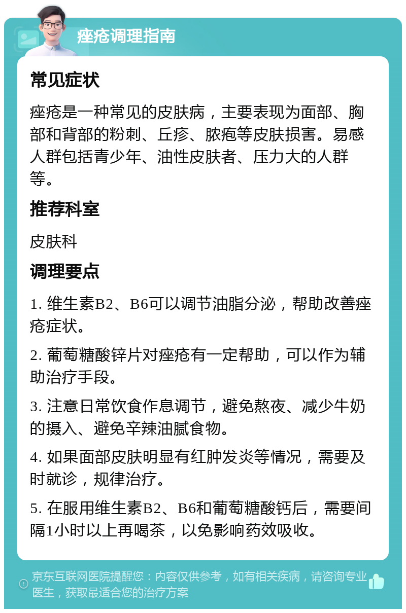 痤疮调理指南 常见症状 痤疮是一种常见的皮肤病，主要表现为面部、胸部和背部的粉刺、丘疹、脓疱等皮肤损害。易感人群包括青少年、油性皮肤者、压力大的人群等。 推荐科室 皮肤科 调理要点 1. 维生素B2、B6可以调节油脂分泌，帮助改善痤疮症状。 2. 葡萄糖酸锌片对痤疮有一定帮助，可以作为辅助治疗手段。 3. 注意日常饮食作息调节，避免熬夜、减少牛奶的摄入、避免辛辣油腻食物。 4. 如果面部皮肤明显有红肿发炎等情况，需要及时就诊，规律治疗。 5. 在服用维生素B2、B6和葡萄糖酸钙后，需要间隔1小时以上再喝茶，以免影响药效吸收。