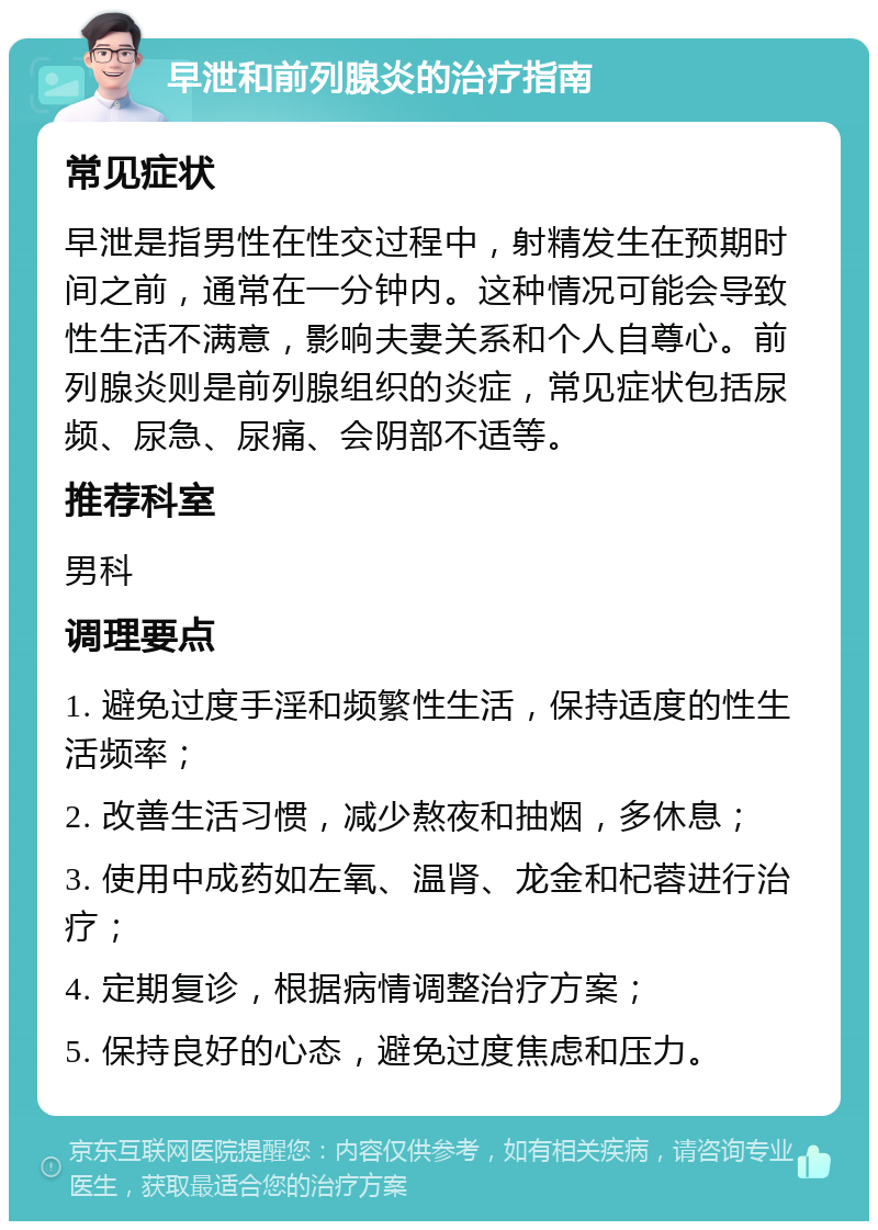 早泄和前列腺炎的治疗指南 常见症状 早泄是指男性在性交过程中，射精发生在预期时间之前，通常在一分钟内。这种情况可能会导致性生活不满意，影响夫妻关系和个人自尊心。前列腺炎则是前列腺组织的炎症，常见症状包括尿频、尿急、尿痛、会阴部不适等。 推荐科室 男科 调理要点 1. 避免过度手淫和频繁性生活，保持适度的性生活频率； 2. 改善生活习惯，减少熬夜和抽烟，多休息； 3. 使用中成药如左氧、温肾、龙金和杞蓉进行治疗； 4. 定期复诊，根据病情调整治疗方案； 5. 保持良好的心态，避免过度焦虑和压力。