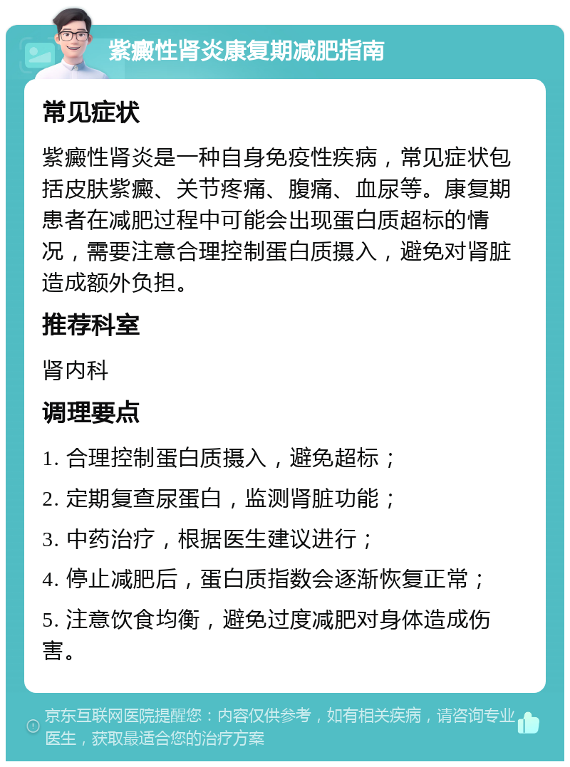 紫癜性肾炎康复期减肥指南 常见症状 紫癜性肾炎是一种自身免疫性疾病，常见症状包括皮肤紫癜、关节疼痛、腹痛、血尿等。康复期患者在减肥过程中可能会出现蛋白质超标的情况，需要注意合理控制蛋白质摄入，避免对肾脏造成额外负担。 推荐科室 肾内科 调理要点 1. 合理控制蛋白质摄入，避免超标； 2. 定期复查尿蛋白，监测肾脏功能； 3. 中药治疗，根据医生建议进行； 4. 停止减肥后，蛋白质指数会逐渐恢复正常； 5. 注意饮食均衡，避免过度减肥对身体造成伤害。