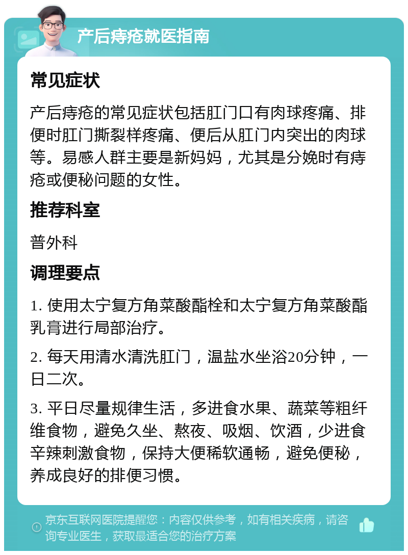 产后痔疮就医指南 常见症状 产后痔疮的常见症状包括肛门口有肉球疼痛、排便时肛门撕裂样疼痛、便后从肛门内突出的肉球等。易感人群主要是新妈妈，尤其是分娩时有痔疮或便秘问题的女性。 推荐科室 普外科 调理要点 1. 使用太宁复方角菜酸酯栓和太宁复方角菜酸酯乳膏进行局部治疗。 2. 每天用清水清洗肛门，温盐水坐浴20分钟，一日二次。 3. 平日尽量规律生活，多进食水果、蔬菜等粗纤维食物，避免久坐、熬夜、吸烟、饮酒，少进食辛辣刺激食物，保持大便稀软通畅，避免便秘，养成良好的排便习惯。