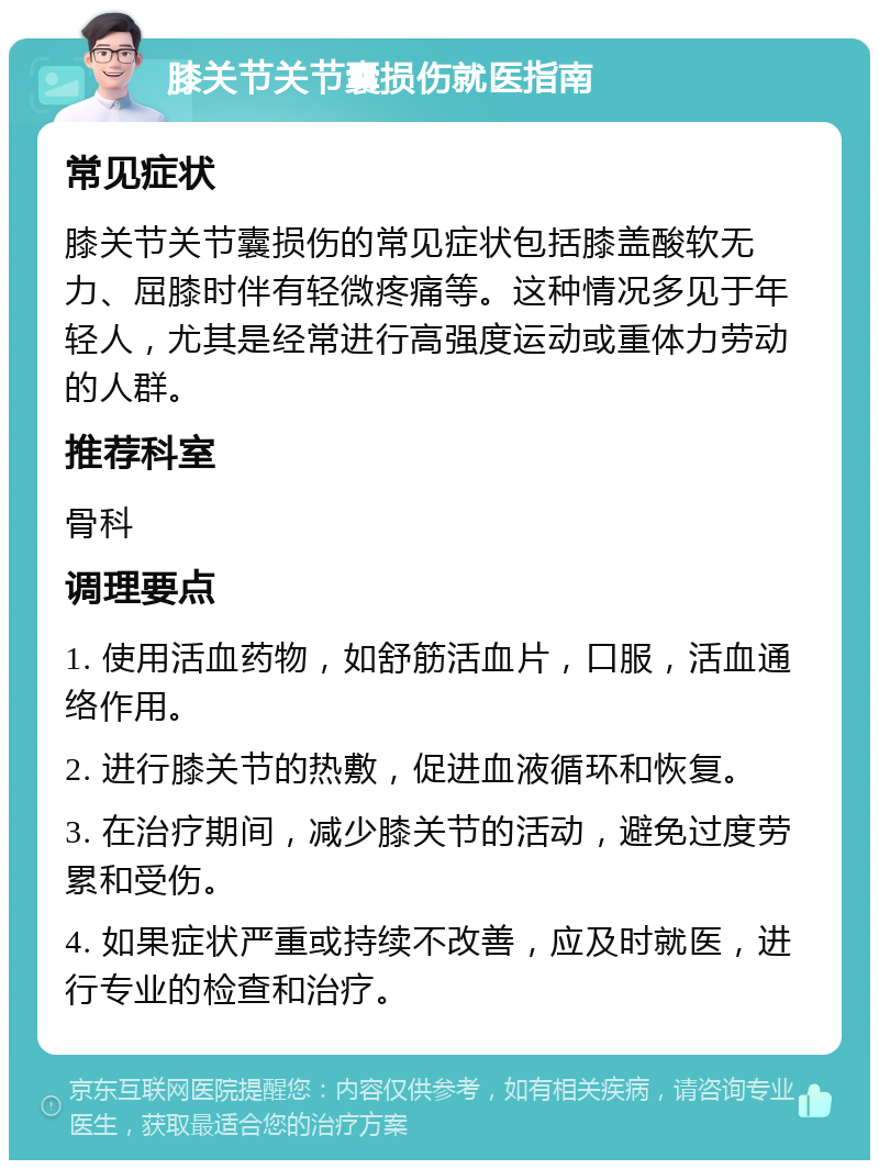 膝关节关节囊损伤就医指南 常见症状 膝关节关节囊损伤的常见症状包括膝盖酸软无力、屈膝时伴有轻微疼痛等。这种情况多见于年轻人，尤其是经常进行高强度运动或重体力劳动的人群。 推荐科室 骨科 调理要点 1. 使用活血药物，如舒筋活血片，口服，活血通络作用。 2. 进行膝关节的热敷，促进血液循环和恢复。 3. 在治疗期间，减少膝关节的活动，避免过度劳累和受伤。 4. 如果症状严重或持续不改善，应及时就医，进行专业的检查和治疗。