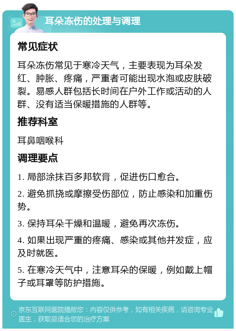 耳朵冻伤的处理与调理 常见症状 耳朵冻伤常见于寒冷天气，主要表现为耳朵发红、肿胀、疼痛，严重者可能出现水泡或皮肤破裂。易感人群包括长时间在户外工作或活动的人群、没有适当保暖措施的人群等。 推荐科室 耳鼻咽喉科 调理要点 1. 局部涂抹百多邦软膏，促进伤口愈合。 2. 避免抓挠或摩擦受伤部位，防止感染和加重伤势。 3. 保持耳朵干燥和温暖，避免再次冻伤。 4. 如果出现严重的疼痛、感染或其他并发症，应及时就医。 5. 在寒冷天气中，注意耳朵的保暖，例如戴上帽子或耳罩等防护措施。