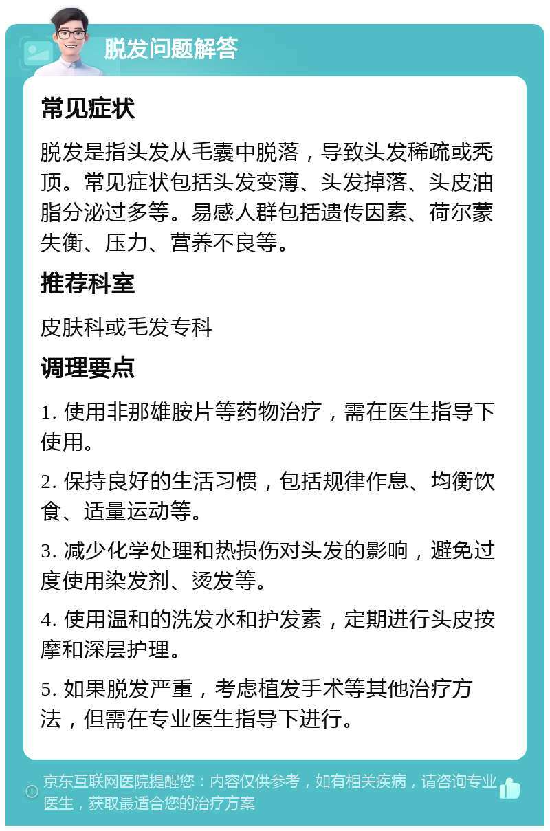 脱发问题解答 常见症状 脱发是指头发从毛囊中脱落，导致头发稀疏或秃顶。常见症状包括头发变薄、头发掉落、头皮油脂分泌过多等。易感人群包括遗传因素、荷尔蒙失衡、压力、营养不良等。 推荐科室 皮肤科或毛发专科 调理要点 1. 使用非那雄胺片等药物治疗，需在医生指导下使用。 2. 保持良好的生活习惯，包括规律作息、均衡饮食、适量运动等。 3. 减少化学处理和热损伤对头发的影响，避免过度使用染发剂、烫发等。 4. 使用温和的洗发水和护发素，定期进行头皮按摩和深层护理。 5. 如果脱发严重，考虑植发手术等其他治疗方法，但需在专业医生指导下进行。