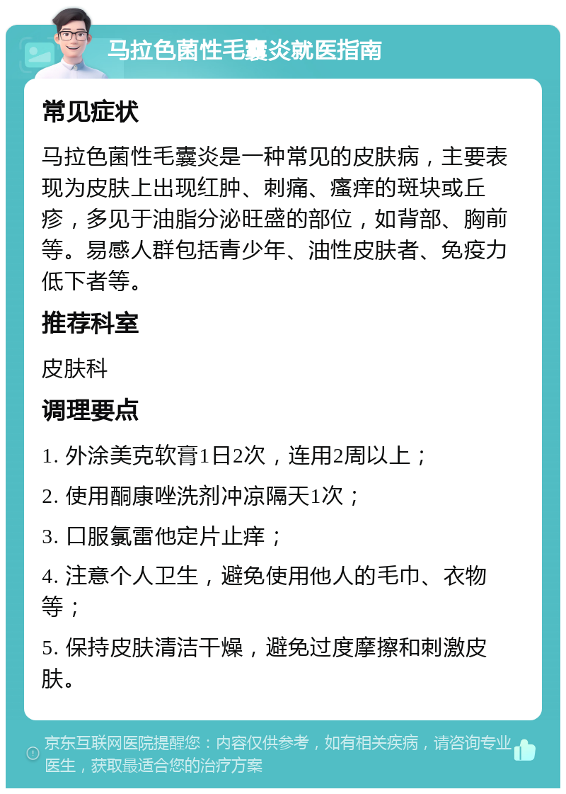 马拉色菌性毛囊炎就医指南 常见症状 马拉色菌性毛囊炎是一种常见的皮肤病，主要表现为皮肤上出现红肿、刺痛、瘙痒的斑块或丘疹，多见于油脂分泌旺盛的部位，如背部、胸前等。易感人群包括青少年、油性皮肤者、免疫力低下者等。 推荐科室 皮肤科 调理要点 1. 外涂美克软膏1日2次，连用2周以上； 2. 使用酮康唑洗剂冲凉隔天1次； 3. 口服氯雷他定片止痒； 4. 注意个人卫生，避免使用他人的毛巾、衣物等； 5. 保持皮肤清洁干燥，避免过度摩擦和刺激皮肤。