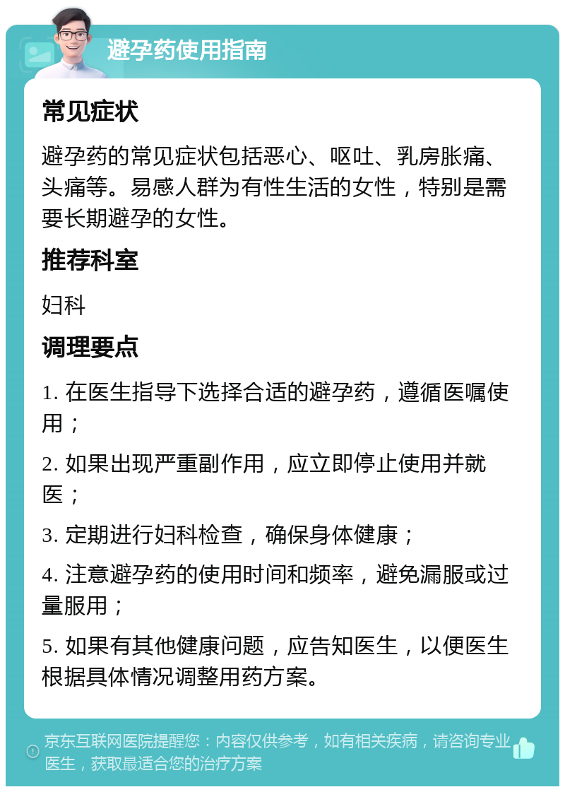 避孕药使用指南 常见症状 避孕药的常见症状包括恶心、呕吐、乳房胀痛、头痛等。易感人群为有性生活的女性，特别是需要长期避孕的女性。 推荐科室 妇科 调理要点 1. 在医生指导下选择合适的避孕药，遵循医嘱使用； 2. 如果出现严重副作用，应立即停止使用并就医； 3. 定期进行妇科检查，确保身体健康； 4. 注意避孕药的使用时间和频率，避免漏服或过量服用； 5. 如果有其他健康问题，应告知医生，以便医生根据具体情况调整用药方案。