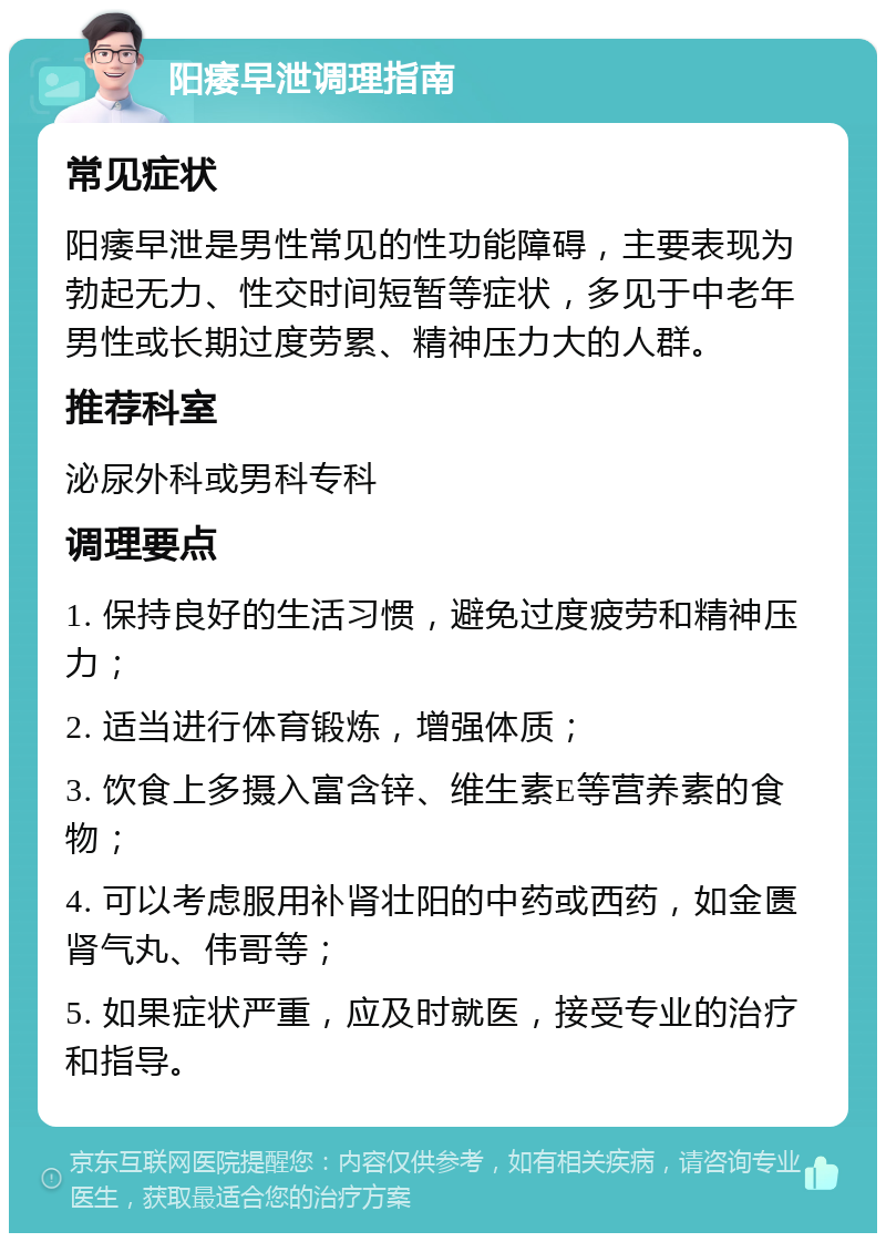 阳痿早泄调理指南 常见症状 阳痿早泄是男性常见的性功能障碍，主要表现为勃起无力、性交时间短暂等症状，多见于中老年男性或长期过度劳累、精神压力大的人群。 推荐科室 泌尿外科或男科专科 调理要点 1. 保持良好的生活习惯，避免过度疲劳和精神压力； 2. 适当进行体育锻炼，增强体质； 3. 饮食上多摄入富含锌、维生素E等营养素的食物； 4. 可以考虑服用补肾壮阳的中药或西药，如金匮肾气丸、伟哥等； 5. 如果症状严重，应及时就医，接受专业的治疗和指导。