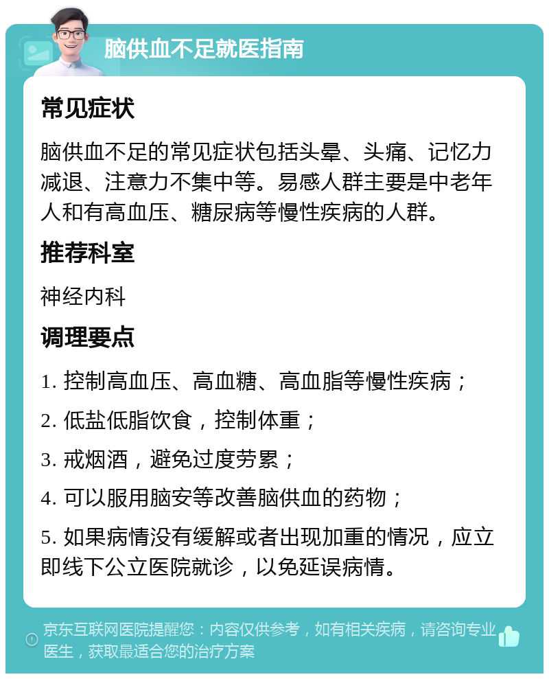 脑供血不足就医指南 常见症状 脑供血不足的常见症状包括头晕、头痛、记忆力减退、注意力不集中等。易感人群主要是中老年人和有高血压、糖尿病等慢性疾病的人群。 推荐科室 神经内科 调理要点 1. 控制高血压、高血糖、高血脂等慢性疾病； 2. 低盐低脂饮食，控制体重； 3. 戒烟酒，避免过度劳累； 4. 可以服用脑安等改善脑供血的药物； 5. 如果病情没有缓解或者出现加重的情况，应立即线下公立医院就诊，以免延误病情。