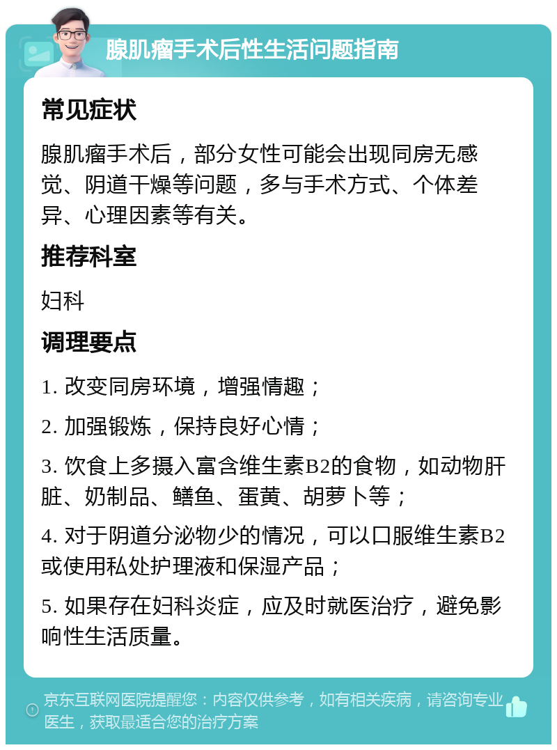 腺肌瘤手术后性生活问题指南 常见症状 腺肌瘤手术后，部分女性可能会出现同房无感觉、阴道干燥等问题，多与手术方式、个体差异、心理因素等有关。 推荐科室 妇科 调理要点 1. 改变同房环境，增强情趣； 2. 加强锻炼，保持良好心情； 3. 饮食上多摄入富含维生素B2的食物，如动物肝脏、奶制品、鳝鱼、蛋黄、胡萝卜等； 4. 对于阴道分泌物少的情况，可以口服维生素B2或使用私处护理液和保湿产品； 5. 如果存在妇科炎症，应及时就医治疗，避免影响性生活质量。