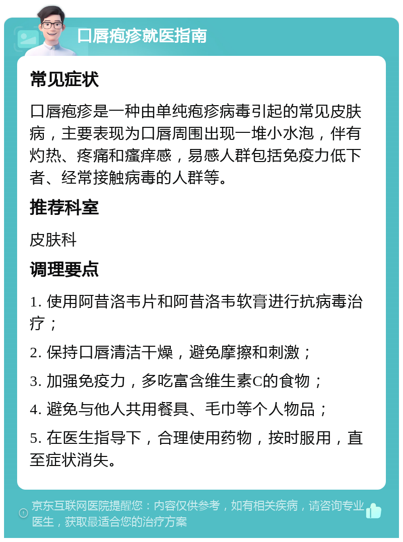 口唇疱疹就医指南 常见症状 口唇疱疹是一种由单纯疱疹病毒引起的常见皮肤病，主要表现为口唇周围出现一堆小水泡，伴有灼热、疼痛和瘙痒感，易感人群包括免疫力低下者、经常接触病毒的人群等。 推荐科室 皮肤科 调理要点 1. 使用阿昔洛韦片和阿昔洛韦软膏进行抗病毒治疗； 2. 保持口唇清洁干燥，避免摩擦和刺激； 3. 加强免疫力，多吃富含维生素C的食物； 4. 避免与他人共用餐具、毛巾等个人物品； 5. 在医生指导下，合理使用药物，按时服用，直至症状消失。