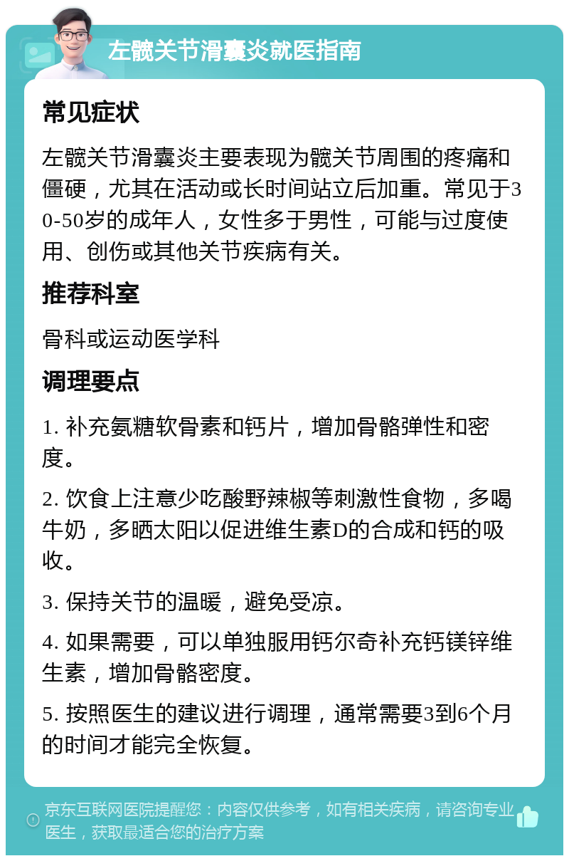 左髋关节滑囊炎就医指南 常见症状 左髋关节滑囊炎主要表现为髋关节周围的疼痛和僵硬，尤其在活动或长时间站立后加重。常见于30-50岁的成年人，女性多于男性，可能与过度使用、创伤或其他关节疾病有关。 推荐科室 骨科或运动医学科 调理要点 1. 补充氨糖软骨素和钙片，增加骨骼弹性和密度。 2. 饮食上注意少吃酸野辣椒等刺激性食物，多喝牛奶，多晒太阳以促进维生素D的合成和钙的吸收。 3. 保持关节的温暖，避免受凉。 4. 如果需要，可以单独服用钙尔奇补充钙镁锌维生素，增加骨骼密度。 5. 按照医生的建议进行调理，通常需要3到6个月的时间才能完全恢复。