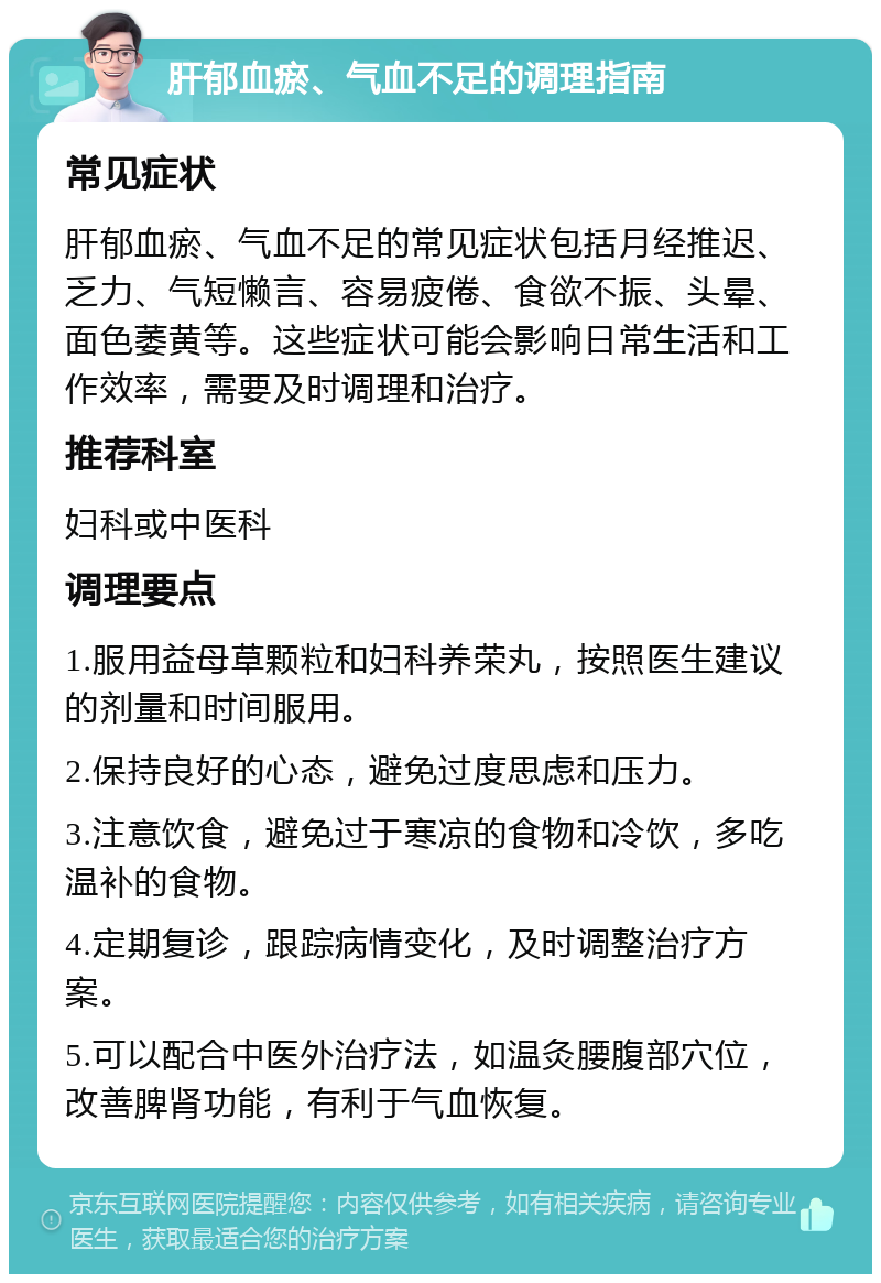 肝郁血瘀、气血不足的调理指南 常见症状 肝郁血瘀、气血不足的常见症状包括月经推迟、乏力、气短懒言、容易疲倦、食欲不振、头晕、面色萎黄等。这些症状可能会影响日常生活和工作效率，需要及时调理和治疗。 推荐科室 妇科或中医科 调理要点 1.服用益母草颗粒和妇科养荣丸，按照医生建议的剂量和时间服用。 2.保持良好的心态，避免过度思虑和压力。 3.注意饮食，避免过于寒凉的食物和冷饮，多吃温补的食物。 4.定期复诊，跟踪病情变化，及时调整治疗方案。 5.可以配合中医外治疗法，如温灸腰腹部穴位，改善脾肾功能，有利于气血恢复。