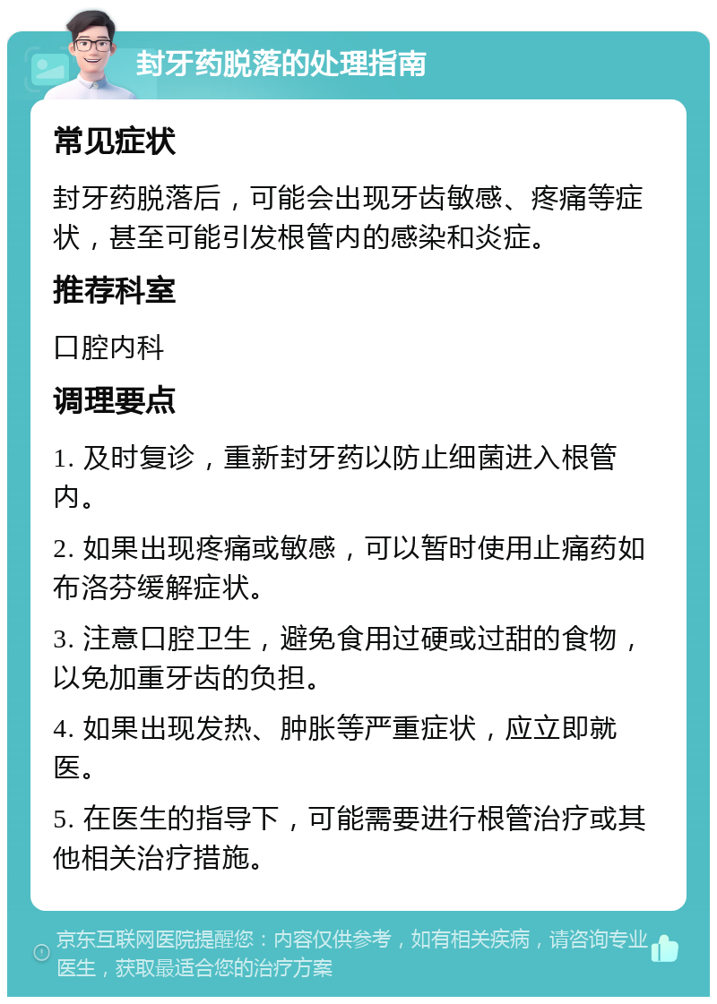 封牙药脱落的处理指南 常见症状 封牙药脱落后，可能会出现牙齿敏感、疼痛等症状，甚至可能引发根管内的感染和炎症。 推荐科室 口腔内科 调理要点 1. 及时复诊，重新封牙药以防止细菌进入根管内。 2. 如果出现疼痛或敏感，可以暂时使用止痛药如布洛芬缓解症状。 3. 注意口腔卫生，避免食用过硬或过甜的食物，以免加重牙齿的负担。 4. 如果出现发热、肿胀等严重症状，应立即就医。 5. 在医生的指导下，可能需要进行根管治疗或其他相关治疗措施。