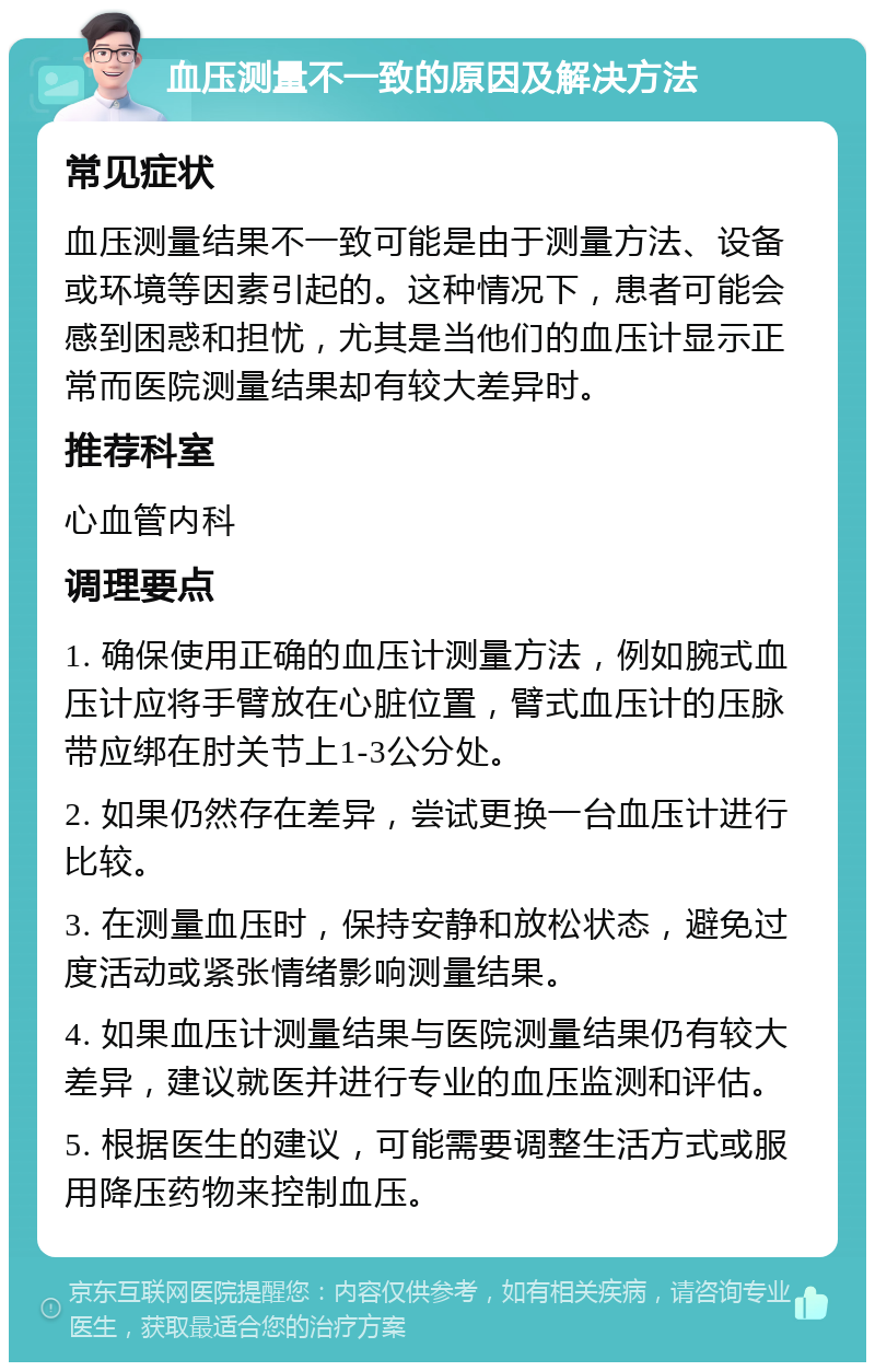 血压测量不一致的原因及解决方法 常见症状 血压测量结果不一致可能是由于测量方法、设备或环境等因素引起的。这种情况下，患者可能会感到困惑和担忧，尤其是当他们的血压计显示正常而医院测量结果却有较大差异时。 推荐科室 心血管内科 调理要点 1. 确保使用正确的血压计测量方法，例如腕式血压计应将手臂放在心脏位置，臂式血压计的压脉带应绑在肘关节上1-3公分处。 2. 如果仍然存在差异，尝试更换一台血压计进行比较。 3. 在测量血压时，保持安静和放松状态，避免过度活动或紧张情绪影响测量结果。 4. 如果血压计测量结果与医院测量结果仍有较大差异，建议就医并进行专业的血压监测和评估。 5. 根据医生的建议，可能需要调整生活方式或服用降压药物来控制血压。