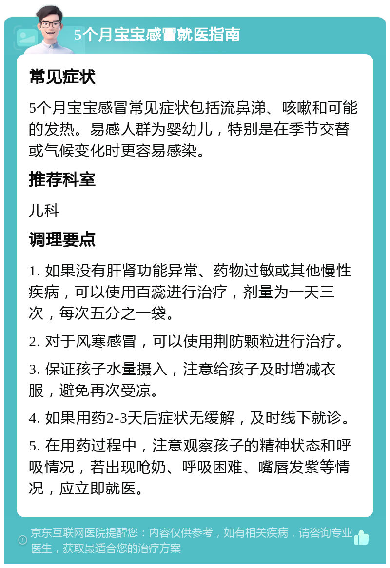 5个月宝宝感冒就医指南 常见症状 5个月宝宝感冒常见症状包括流鼻涕、咳嗽和可能的发热。易感人群为婴幼儿，特别是在季节交替或气候变化时更容易感染。 推荐科室 儿科 调理要点 1. 如果没有肝肾功能异常、药物过敏或其他慢性疾病，可以使用百蕊进行治疗，剂量为一天三次，每次五分之一袋。 2. 对于风寒感冒，可以使用荆防颗粒进行治疗。 3. 保证孩子水量摄入，注意给孩子及时增减衣服，避免再次受凉。 4. 如果用药2-3天后症状无缓解，及时线下就诊。 5. 在用药过程中，注意观察孩子的精神状态和呼吸情况，若出现呛奶、呼吸困难、嘴唇发紫等情况，应立即就医。