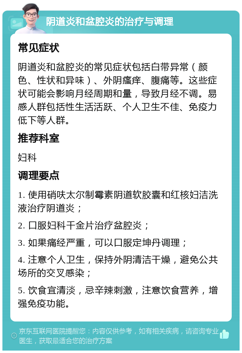 阴道炎和盆腔炎的治疗与调理 常见症状 阴道炎和盆腔炎的常见症状包括白带异常（颜色、性状和异味）、外阴瘙痒、腹痛等。这些症状可能会影响月经周期和量，导致月经不调。易感人群包括性生活活跃、个人卫生不佳、免疫力低下等人群。 推荐科室 妇科 调理要点 1. 使用硝呋太尔制霉素阴道软胶囊和红核妇洁洗液治疗阴道炎； 2. 口服妇科千金片治疗盆腔炎； 3. 如果痛经严重，可以口服定坤丹调理； 4. 注意个人卫生，保持外阴清洁干燥，避免公共场所的交叉感染； 5. 饮食宜清淡，忌辛辣刺激，注意饮食营养，增强免疫功能。