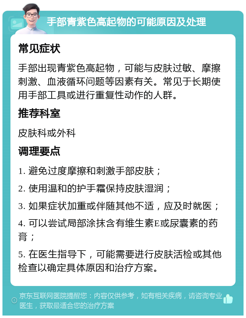 手部青紫色高起物的可能原因及处理 常见症状 手部出现青紫色高起物，可能与皮肤过敏、摩擦刺激、血液循环问题等因素有关。常见于长期使用手部工具或进行重复性动作的人群。 推荐科室 皮肤科或外科 调理要点 1. 避免过度摩擦和刺激手部皮肤； 2. 使用温和的护手霜保持皮肤湿润； 3. 如果症状加重或伴随其他不适，应及时就医； 4. 可以尝试局部涂抹含有维生素E或尿囊素的药膏； 5. 在医生指导下，可能需要进行皮肤活检或其他检查以确定具体原因和治疗方案。