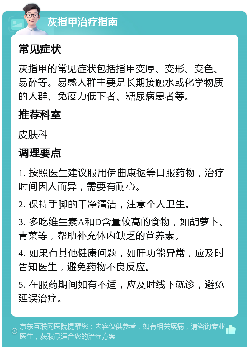 灰指甲治疗指南 常见症状 灰指甲的常见症状包括指甲变厚、变形、变色、易碎等。易感人群主要是长期接触水或化学物质的人群、免疫力低下者、糖尿病患者等。 推荐科室 皮肤科 调理要点 1. 按照医生建议服用伊曲康挞等口服药物，治疗时间因人而异，需要有耐心。 2. 保持手脚的干净清洁，注意个人卫生。 3. 多吃维生素A和D含量较高的食物，如胡萝卜、青菜等，帮助补充体内缺乏的营养素。 4. 如果有其他健康问题，如肝功能异常，应及时告知医生，避免药物不良反应。 5. 在服药期间如有不适，应及时线下就诊，避免延误治疗。