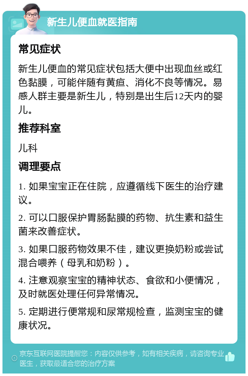 新生儿便血就医指南 常见症状 新生儿便血的常见症状包括大便中出现血丝或红色黏膜，可能伴随有黄疸、消化不良等情况。易感人群主要是新生儿，特别是出生后12天内的婴儿。 推荐科室 儿科 调理要点 1. 如果宝宝正在住院，应遵循线下医生的治疗建议。 2. 可以口服保护胃肠黏膜的药物、抗生素和益生菌来改善症状。 3. 如果口服药物效果不佳，建议更换奶粉或尝试混合喂养（母乳和奶粉）。 4. 注意观察宝宝的精神状态、食欲和小便情况，及时就医处理任何异常情况。 5. 定期进行便常规和尿常规检查，监测宝宝的健康状况。