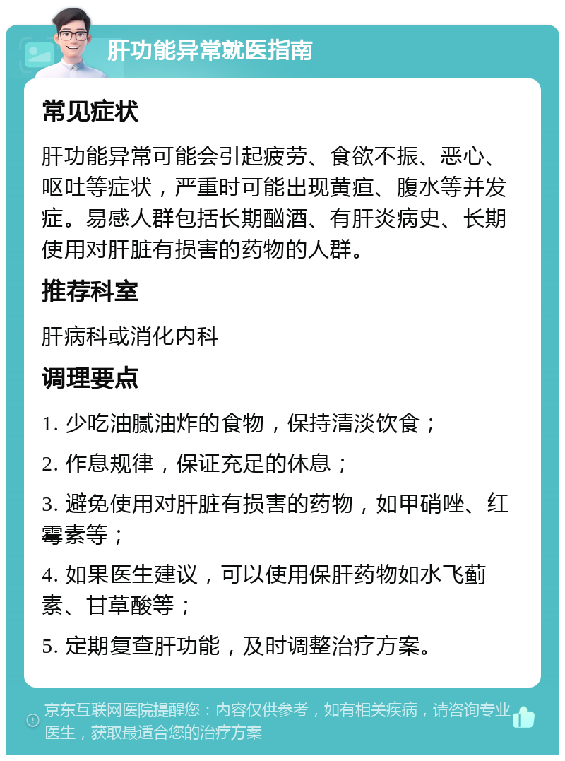 肝功能异常就医指南 常见症状 肝功能异常可能会引起疲劳、食欲不振、恶心、呕吐等症状，严重时可能出现黄疸、腹水等并发症。易感人群包括长期酗酒、有肝炎病史、长期使用对肝脏有损害的药物的人群。 推荐科室 肝病科或消化内科 调理要点 1. 少吃油腻油炸的食物，保持清淡饮食； 2. 作息规律，保证充足的休息； 3. 避免使用对肝脏有损害的药物，如甲硝唑、红霉素等； 4. 如果医生建议，可以使用保肝药物如水飞蓟素、甘草酸等； 5. 定期复查肝功能，及时调整治疗方案。