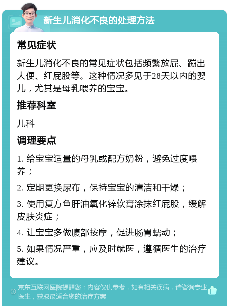 新生儿消化不良的处理方法 常见症状 新生儿消化不良的常见症状包括频繁放屁、蹦出大便、红屁股等。这种情况多见于28天以内的婴儿，尤其是母乳喂养的宝宝。 推荐科室 儿科 调理要点 1. 给宝宝适量的母乳或配方奶粉，避免过度喂养； 2. 定期更换尿布，保持宝宝的清洁和干燥； 3. 使用复方鱼肝油氧化锌软膏涂抹红屁股，缓解皮肤炎症； 4. 让宝宝多做腹部按摩，促进肠胃蠕动； 5. 如果情况严重，应及时就医，遵循医生的治疗建议。