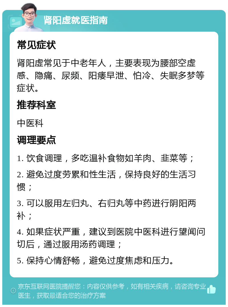 肾阳虚就医指南 常见症状 肾阳虚常见于中老年人，主要表现为腰部空虚感、隐痛、尿频、阳痿早泄、怕冷、失眠多梦等症状。 推荐科室 中医科 调理要点 1. 饮食调理，多吃温补食物如羊肉、韭菜等； 2. 避免过度劳累和性生活，保持良好的生活习惯； 3. 可以服用左归丸、右归丸等中药进行阴阳两补； 4. 如果症状严重，建议到医院中医科进行望闻问切后，通过服用汤药调理； 5. 保持心情舒畅，避免过度焦虑和压力。