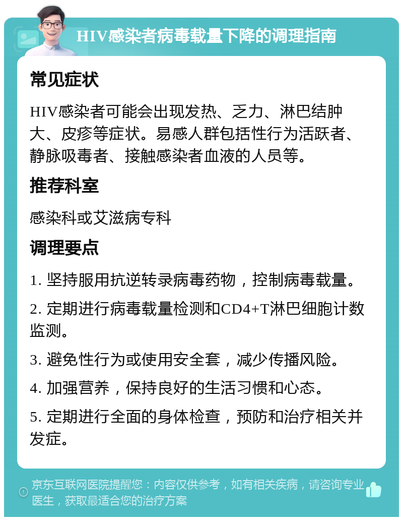 HIV感染者病毒载量下降的调理指南 常见症状 HIV感染者可能会出现发热、乏力、淋巴结肿大、皮疹等症状。易感人群包括性行为活跃者、静脉吸毒者、接触感染者血液的人员等。 推荐科室 感染科或艾滋病专科 调理要点 1. 坚持服用抗逆转录病毒药物，控制病毒载量。 2. 定期进行病毒载量检测和CD4+T淋巴细胞计数监测。 3. 避免性行为或使用安全套，减少传播风险。 4. 加强营养，保持良好的生活习惯和心态。 5. 定期进行全面的身体检查，预防和治疗相关并发症。