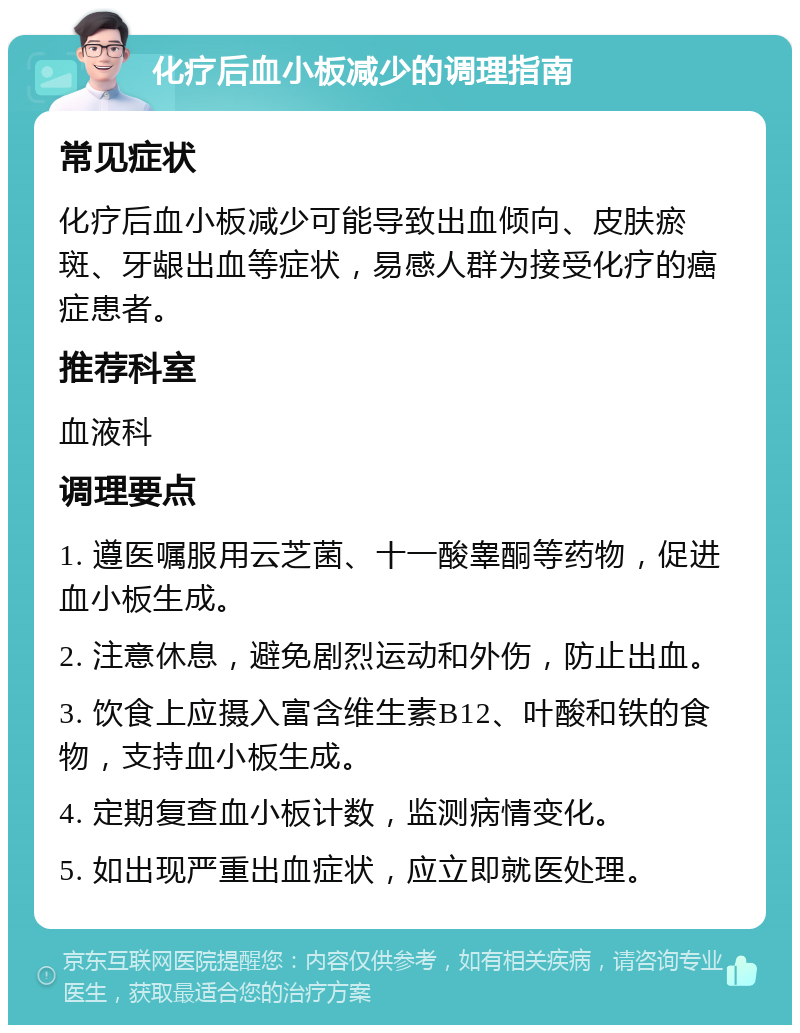 化疗后血小板减少的调理指南 常见症状 化疗后血小板减少可能导致出血倾向、皮肤瘀斑、牙龈出血等症状，易感人群为接受化疗的癌症患者。 推荐科室 血液科 调理要点 1. 遵医嘱服用云芝菌、十一酸睾酮等药物，促进血小板生成。 2. 注意休息，避免剧烈运动和外伤，防止出血。 3. 饮食上应摄入富含维生素B12、叶酸和铁的食物，支持血小板生成。 4. 定期复查血小板计数，监测病情变化。 5. 如出现严重出血症状，应立即就医处理。