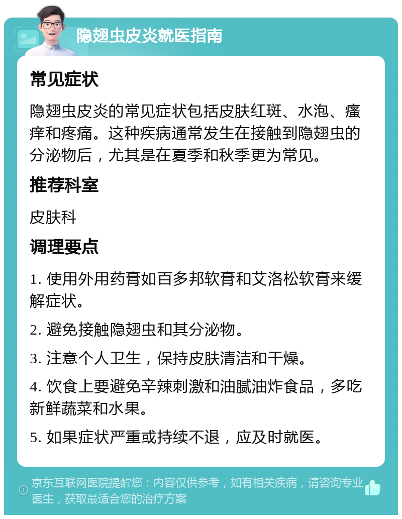 隐翅虫皮炎就医指南 常见症状 隐翅虫皮炎的常见症状包括皮肤红斑、水泡、瘙痒和疼痛。这种疾病通常发生在接触到隐翅虫的分泌物后，尤其是在夏季和秋季更为常见。 推荐科室 皮肤科 调理要点 1. 使用外用药膏如百多邦软膏和艾洛松软膏来缓解症状。 2. 避免接触隐翅虫和其分泌物。 3. 注意个人卫生，保持皮肤清洁和干燥。 4. 饮食上要避免辛辣刺激和油腻油炸食品，多吃新鲜蔬菜和水果。 5. 如果症状严重或持续不退，应及时就医。