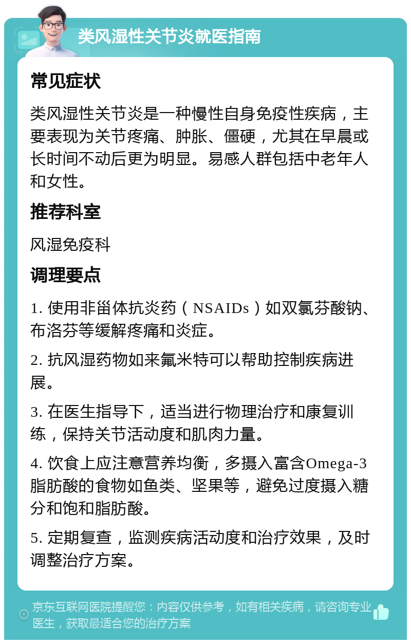 类风湿性关节炎就医指南 常见症状 类风湿性关节炎是一种慢性自身免疫性疾病，主要表现为关节疼痛、肿胀、僵硬，尤其在早晨或长时间不动后更为明显。易感人群包括中老年人和女性。 推荐科室 风湿免疫科 调理要点 1. 使用非甾体抗炎药（NSAIDs）如双氯芬酸钠、布洛芬等缓解疼痛和炎症。 2. 抗风湿药物如来氟米特可以帮助控制疾病进展。 3. 在医生指导下，适当进行物理治疗和康复训练，保持关节活动度和肌肉力量。 4. 饮食上应注意营养均衡，多摄入富含Omega-3脂肪酸的食物如鱼类、坚果等，避免过度摄入糖分和饱和脂肪酸。 5. 定期复查，监测疾病活动度和治疗效果，及时调整治疗方案。