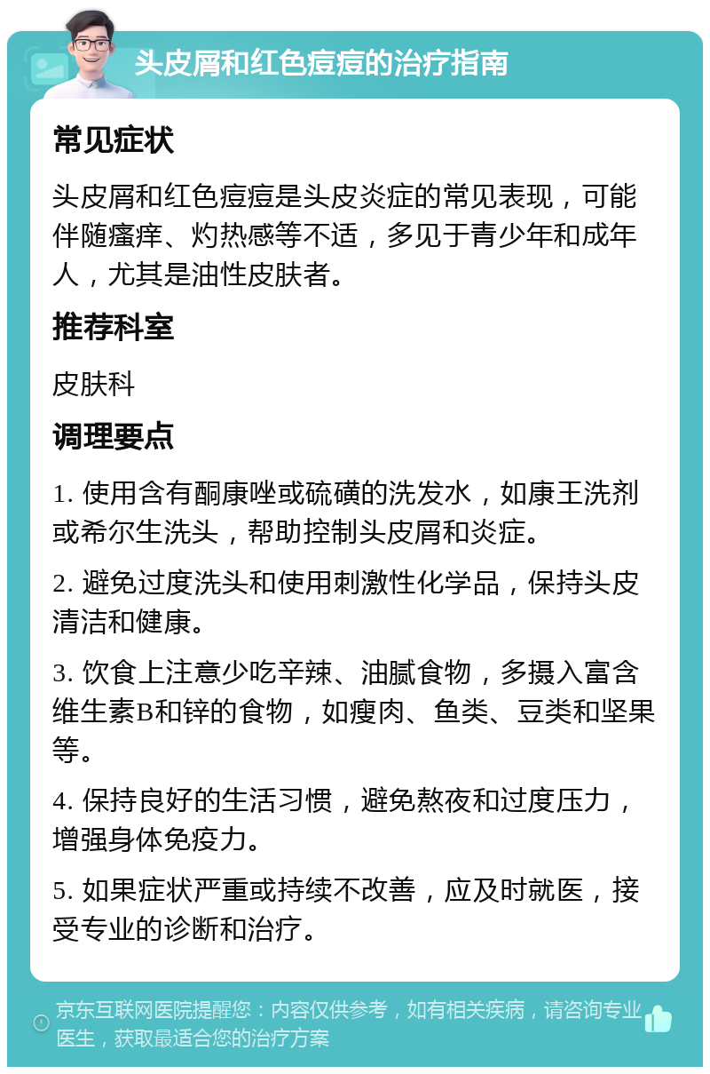 头皮屑和红色痘痘的治疗指南 常见症状 头皮屑和红色痘痘是头皮炎症的常见表现，可能伴随瘙痒、灼热感等不适，多见于青少年和成年人，尤其是油性皮肤者。 推荐科室 皮肤科 调理要点 1. 使用含有酮康唑或硫磺的洗发水，如康王洗剂或希尔生洗头，帮助控制头皮屑和炎症。 2. 避免过度洗头和使用刺激性化学品，保持头皮清洁和健康。 3. 饮食上注意少吃辛辣、油腻食物，多摄入富含维生素B和锌的食物，如瘦肉、鱼类、豆类和坚果等。 4. 保持良好的生活习惯，避免熬夜和过度压力，增强身体免疫力。 5. 如果症状严重或持续不改善，应及时就医，接受专业的诊断和治疗。