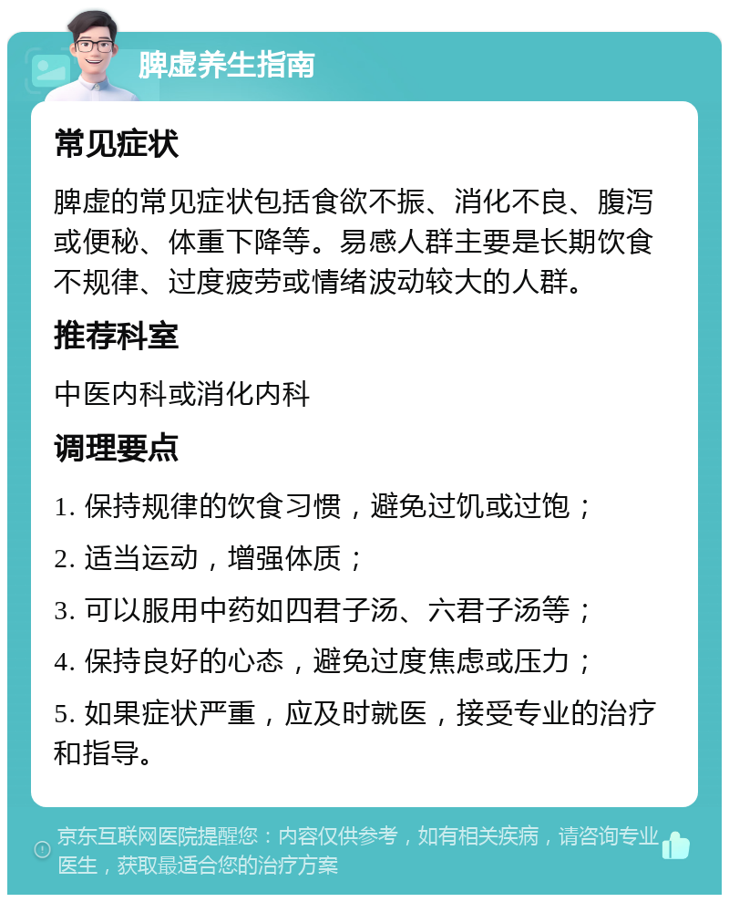 脾虚养生指南 常见症状 脾虚的常见症状包括食欲不振、消化不良、腹泻或便秘、体重下降等。易感人群主要是长期饮食不规律、过度疲劳或情绪波动较大的人群。 推荐科室 中医内科或消化内科 调理要点 1. 保持规律的饮食习惯，避免过饥或过饱； 2. 适当运动，增强体质； 3. 可以服用中药如四君子汤、六君子汤等； 4. 保持良好的心态，避免过度焦虑或压力； 5. 如果症状严重，应及时就医，接受专业的治疗和指导。