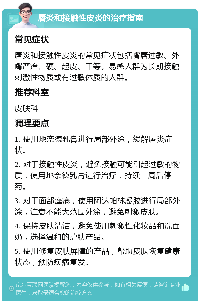 唇炎和接触性皮炎的治疗指南 常见症状 唇炎和接触性皮炎的常见症状包括嘴唇过敏、外嘴严痒、硬、起皮、干等。易感人群为长期接触刺激性物质或有过敏体质的人群。 推荐科室 皮肤科 调理要点 1. 使用地奈德乳膏进行局部外涂，缓解唇炎症状。 2. 对于接触性皮炎，避免接触可能引起过敏的物质，使用地奈德乳膏进行治疗，持续一周后停药。 3. 对于面部痤疮，使用阿达帕林凝胶进行局部外涂，注意不能大范围外涂，避免刺激皮肤。 4. 保持皮肤清洁，避免使用刺激性化妆品和洗面奶，选择温和的护肤产品。 5. 使用修复皮肤屏障的产品，帮助皮肤恢复健康状态，预防疾病复发。