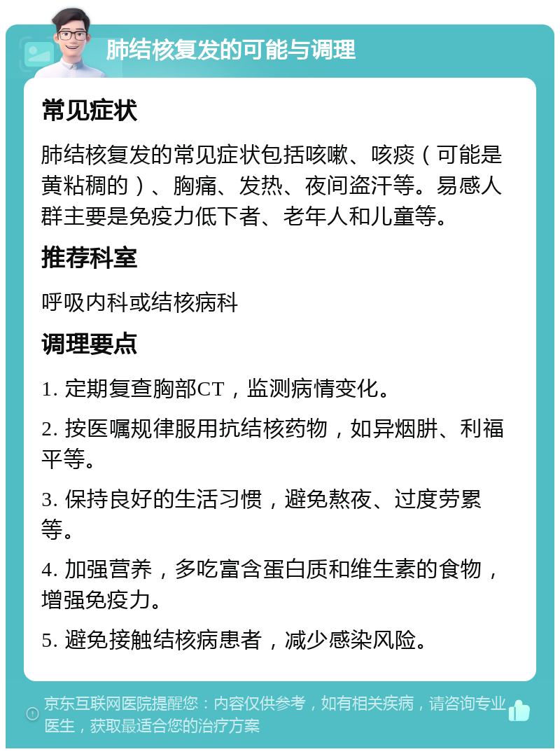 肺结核复发的可能与调理 常见症状 肺结核复发的常见症状包括咳嗽、咳痰（可能是黄粘稠的）、胸痛、发热、夜间盗汗等。易感人群主要是免疫力低下者、老年人和儿童等。 推荐科室 呼吸内科或结核病科 调理要点 1. 定期复查胸部CT，监测病情变化。 2. 按医嘱规律服用抗结核药物，如异烟肼、利福平等。 3. 保持良好的生活习惯，避免熬夜、过度劳累等。 4. 加强营养，多吃富含蛋白质和维生素的食物，增强免疫力。 5. 避免接触结核病患者，减少感染风险。