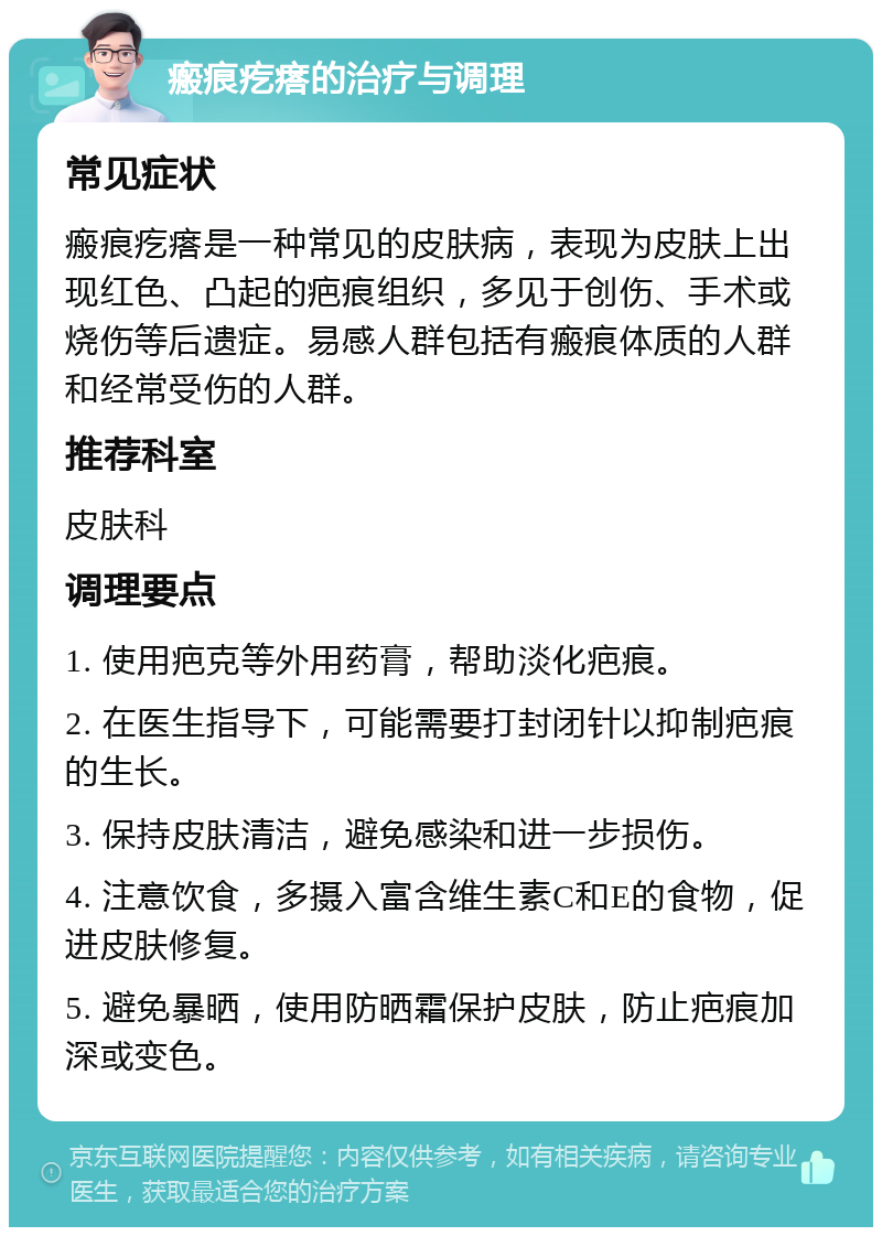 瘢痕疙瘩的治疗与调理 常见症状 瘢痕疙瘩是一种常见的皮肤病，表现为皮肤上出现红色、凸起的疤痕组织，多见于创伤、手术或烧伤等后遗症。易感人群包括有瘢痕体质的人群和经常受伤的人群。 推荐科室 皮肤科 调理要点 1. 使用疤克等外用药膏，帮助淡化疤痕。 2. 在医生指导下，可能需要打封闭针以抑制疤痕的生长。 3. 保持皮肤清洁，避免感染和进一步损伤。 4. 注意饮食，多摄入富含维生素C和E的食物，促进皮肤修复。 5. 避免暴晒，使用防晒霜保护皮肤，防止疤痕加深或变色。