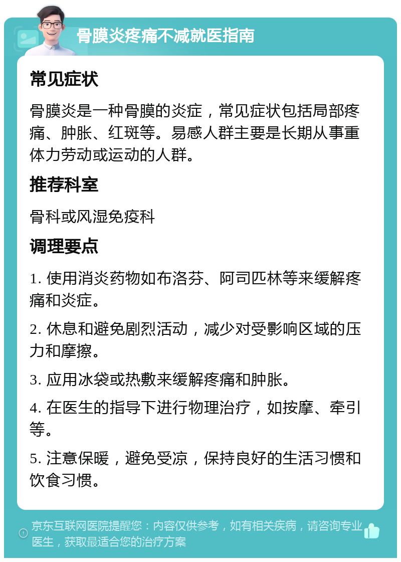 骨膜炎疼痛不减就医指南 常见症状 骨膜炎是一种骨膜的炎症，常见症状包括局部疼痛、肿胀、红斑等。易感人群主要是长期从事重体力劳动或运动的人群。 推荐科室 骨科或风湿免疫科 调理要点 1. 使用消炎药物如布洛芬、阿司匹林等来缓解疼痛和炎症。 2. 休息和避免剧烈活动，减少对受影响区域的压力和摩擦。 3. 应用冰袋或热敷来缓解疼痛和肿胀。 4. 在医生的指导下进行物理治疗，如按摩、牵引等。 5. 注意保暖，避免受凉，保持良好的生活习惯和饮食习惯。