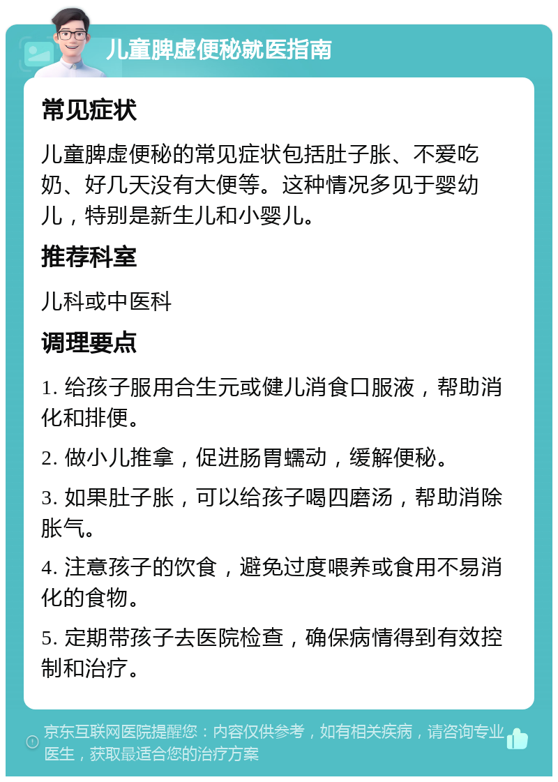 儿童脾虚便秘就医指南 常见症状 儿童脾虚便秘的常见症状包括肚子胀、不爱吃奶、好几天没有大便等。这种情况多见于婴幼儿，特别是新生儿和小婴儿。 推荐科室 儿科或中医科 调理要点 1. 给孩子服用合生元或健儿消食口服液，帮助消化和排便。 2. 做小儿推拿，促进肠胃蠕动，缓解便秘。 3. 如果肚子胀，可以给孩子喝四磨汤，帮助消除胀气。 4. 注意孩子的饮食，避免过度喂养或食用不易消化的食物。 5. 定期带孩子去医院检查，确保病情得到有效控制和治疗。