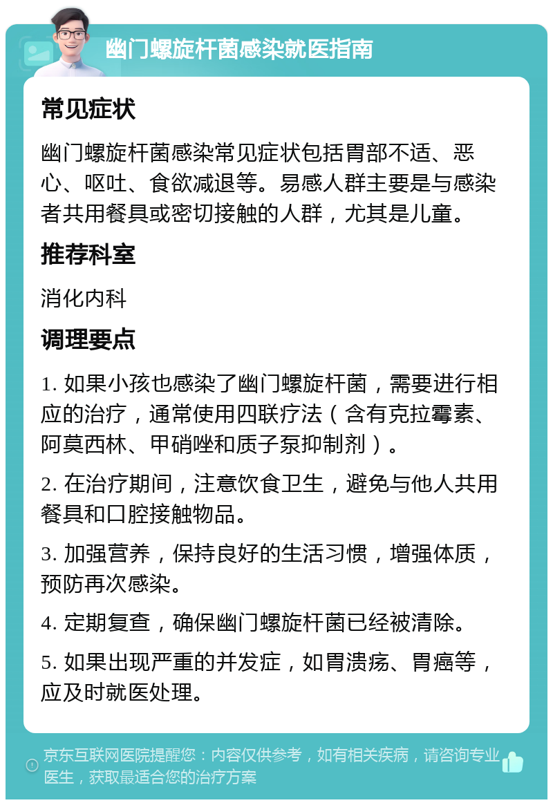 幽门螺旋杆菌感染就医指南 常见症状 幽门螺旋杆菌感染常见症状包括胃部不适、恶心、呕吐、食欲减退等。易感人群主要是与感染者共用餐具或密切接触的人群，尤其是儿童。 推荐科室 消化内科 调理要点 1. 如果小孩也感染了幽门螺旋杆菌，需要进行相应的治疗，通常使用四联疗法（含有克拉霉素、阿莫西林、甲硝唑和质子泵抑制剂）。 2. 在治疗期间，注意饮食卫生，避免与他人共用餐具和口腔接触物品。 3. 加强营养，保持良好的生活习惯，增强体质，预防再次感染。 4. 定期复查，确保幽门螺旋杆菌已经被清除。 5. 如果出现严重的并发症，如胃溃疡、胃癌等，应及时就医处理。