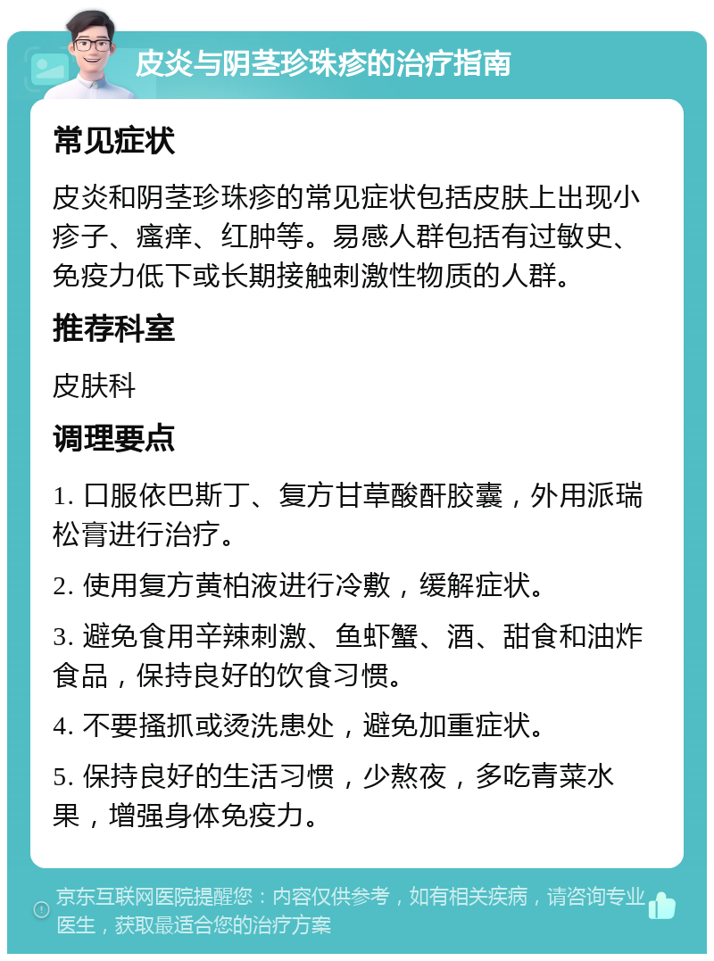 皮炎与阴茎珍珠疹的治疗指南 常见症状 皮炎和阴茎珍珠疹的常见症状包括皮肤上出现小疹子、瘙痒、红肿等。易感人群包括有过敏史、免疫力低下或长期接触刺激性物质的人群。 推荐科室 皮肤科 调理要点 1. 口服依巴斯丁、复方甘草酸酐胶囊，外用派瑞松膏进行治疗。 2. 使用复方黄柏液进行冷敷，缓解症状。 3. 避免食用辛辣刺激、鱼虾蟹、酒、甜食和油炸食品，保持良好的饮食习惯。 4. 不要搔抓或烫洗患处，避免加重症状。 5. 保持良好的生活习惯，少熬夜，多吃青菜水果，增强身体免疫力。