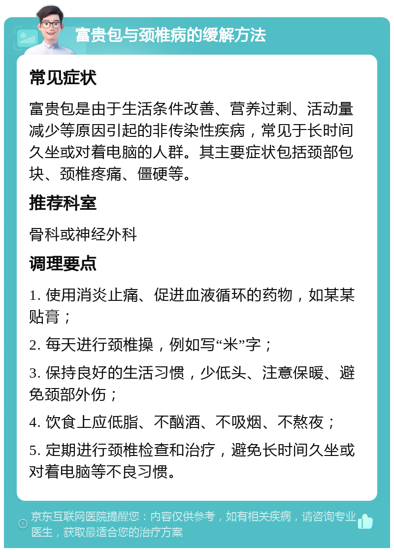 富贵包与颈椎病的缓解方法 常见症状 富贵包是由于生活条件改善、营养过剩、活动量减少等原因引起的非传染性疾病，常见于长时间久坐或对着电脑的人群。其主要症状包括颈部包块、颈椎疼痛、僵硬等。 推荐科室 骨科或神经外科 调理要点 1. 使用消炎止痛、促进血液循环的药物，如某某贴膏； 2. 每天进行颈椎操，例如写“米”字； 3. 保持良好的生活习惯，少低头、注意保暖、避免颈部外伤； 4. 饮食上应低脂、不酗酒、不吸烟、不熬夜； 5. 定期进行颈椎检查和治疗，避免长时间久坐或对着电脑等不良习惯。