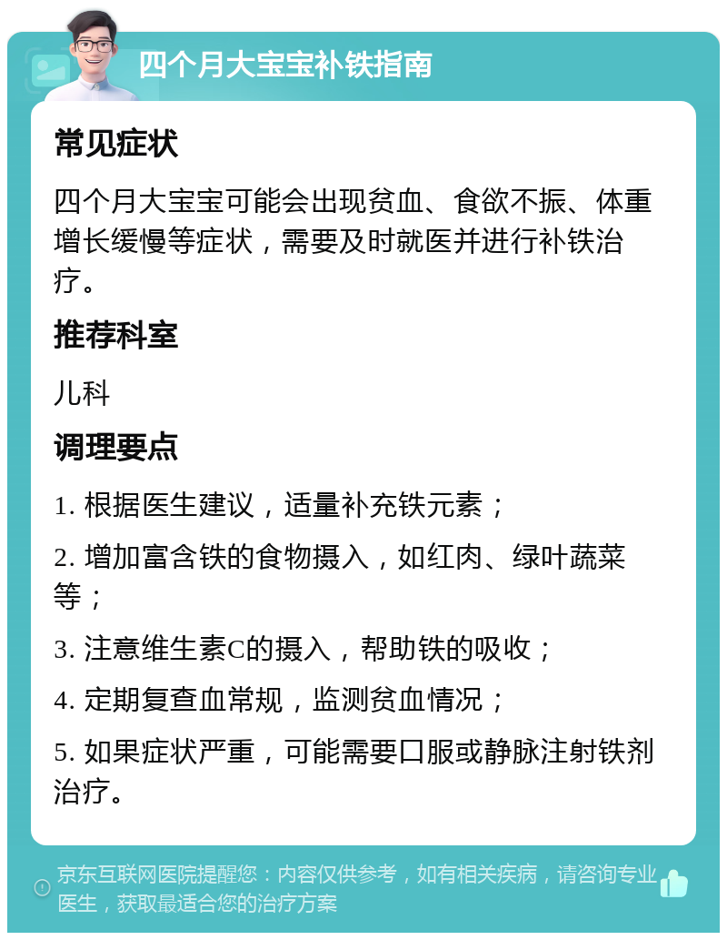 四个月大宝宝补铁指南 常见症状 四个月大宝宝可能会出现贫血、食欲不振、体重增长缓慢等症状，需要及时就医并进行补铁治疗。 推荐科室 儿科 调理要点 1. 根据医生建议，适量补充铁元素； 2. 增加富含铁的食物摄入，如红肉、绿叶蔬菜等； 3. 注意维生素C的摄入，帮助铁的吸收； 4. 定期复查血常规，监测贫血情况； 5. 如果症状严重，可能需要口服或静脉注射铁剂治疗。