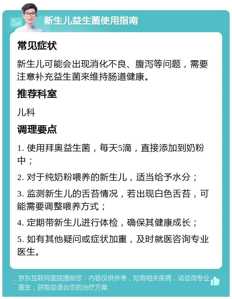 新生儿益生菌使用指南 常见症状 新生儿可能会出现消化不良、腹泻等问题，需要注意补充益生菌来维持肠道健康。 推荐科室 儿科 调理要点 1. 使用拜奥益生菌，每天5滴，直接添加到奶粉中； 2. 对于纯奶粉喂养的新生儿，适当给予水分； 3. 监测新生儿的舌苔情况，若出现白色舌苔，可能需要调整喂养方式； 4. 定期带新生儿进行体检，确保其健康成长； 5. 如有其他疑问或症状加重，及时就医咨询专业医生。