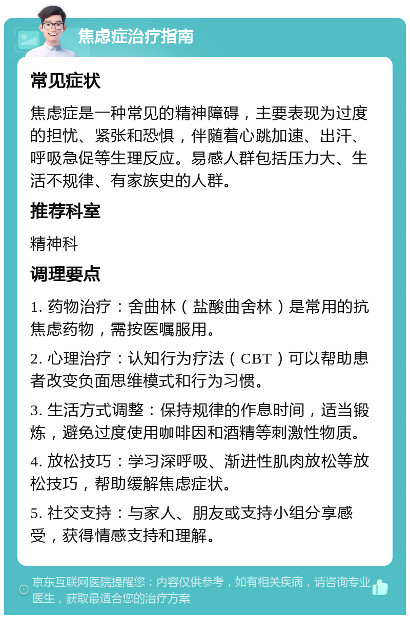 焦虑症治疗指南 常见症状 焦虑症是一种常见的精神障碍，主要表现为过度的担忧、紧张和恐惧，伴随着心跳加速、出汗、呼吸急促等生理反应。易感人群包括压力大、生活不规律、有家族史的人群。 推荐科室 精神科 调理要点 1. 药物治疗：舍曲林（盐酸曲舍林）是常用的抗焦虑药物，需按医嘱服用。 2. 心理治疗：认知行为疗法（CBT）可以帮助患者改变负面思维模式和行为习惯。 3. 生活方式调整：保持规律的作息时间，适当锻炼，避免过度使用咖啡因和酒精等刺激性物质。 4. 放松技巧：学习深呼吸、渐进性肌肉放松等放松技巧，帮助缓解焦虑症状。 5. 社交支持：与家人、朋友或支持小组分享感受，获得情感支持和理解。