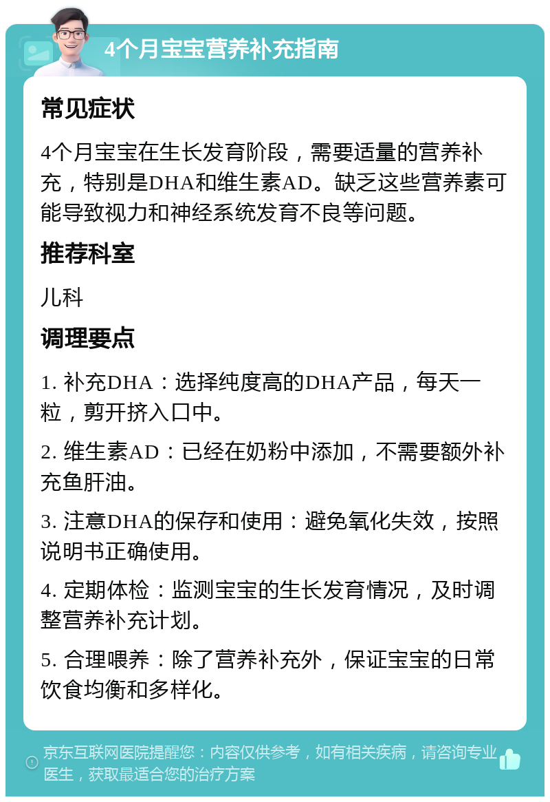 4个月宝宝营养补充指南 常见症状 4个月宝宝在生长发育阶段，需要适量的营养补充，特别是DHA和维生素AD。缺乏这些营养素可能导致视力和神经系统发育不良等问题。 推荐科室 儿科 调理要点 1. 补充DHA：选择纯度高的DHA产品，每天一粒，剪开挤入口中。 2. 维生素AD：已经在奶粉中添加，不需要额外补充鱼肝油。 3. 注意DHA的保存和使用：避免氧化失效，按照说明书正确使用。 4. 定期体检：监测宝宝的生长发育情况，及时调整营养补充计划。 5. 合理喂养：除了营养补充外，保证宝宝的日常饮食均衡和多样化。